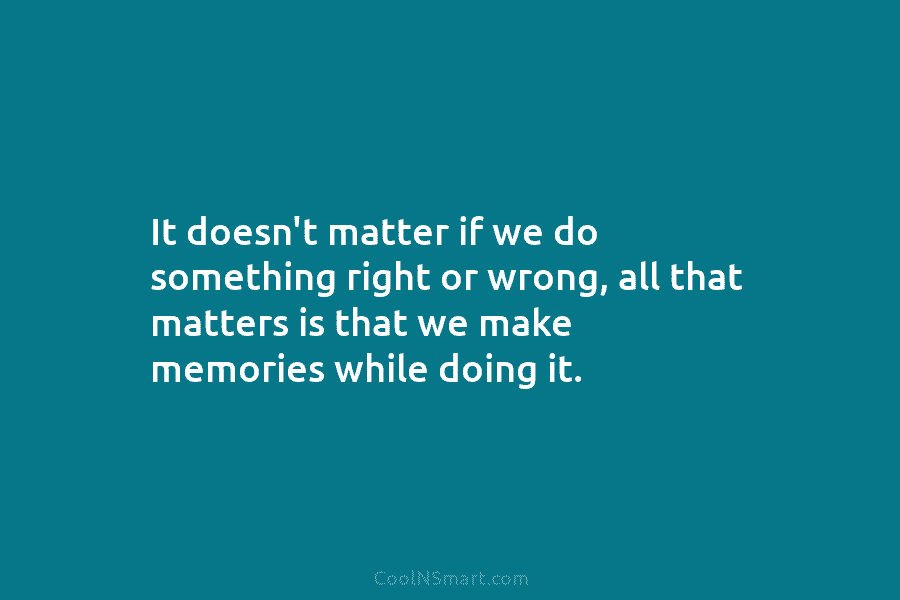 It doesn’t matter if we do something right or wrong, all that matters is that we make memories while doing...
