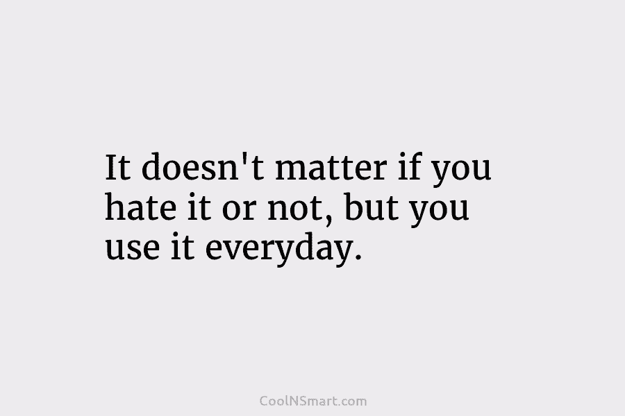 It doesn’t matter if you hate it or not, but you use it everyday.