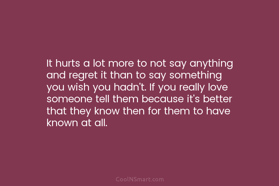 It hurts a lot more to not say anything and regret it than to say...