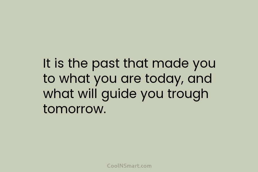 It is the past that made you to what you are today, and what will guide you trough tomorrow.