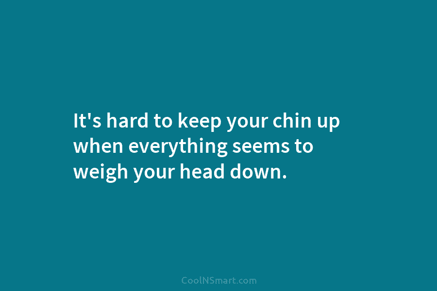 It’s hard to keep your chin up when everything seems to weigh your head down.