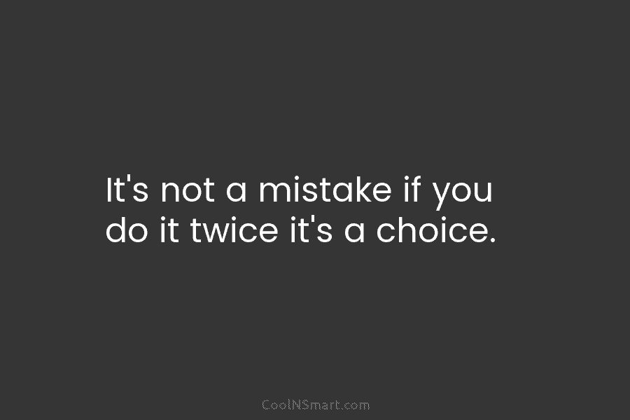 It’s not a mistake if you do it twice it’s a choice.