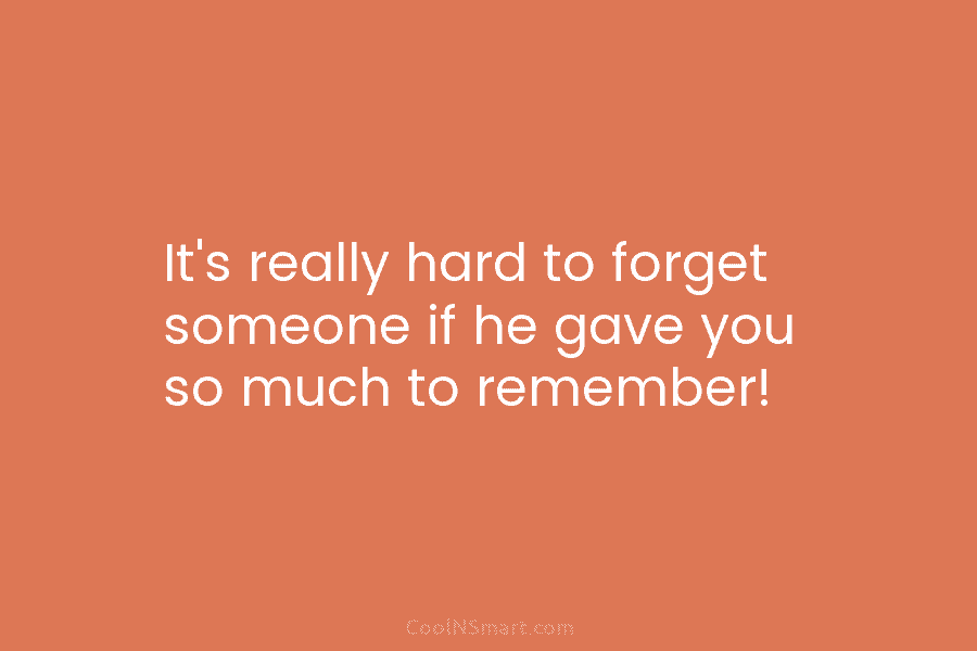 It’s really hard to forget someone if he gave you so much to remember!
