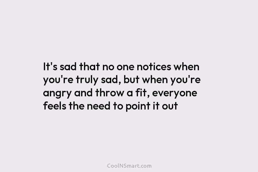 It’s sad that no one notices when you’re truly sad, but when you’re angry and...