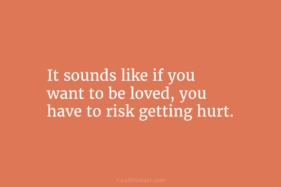 It sounds like if you want to be loved, you have to risk getting hurt.