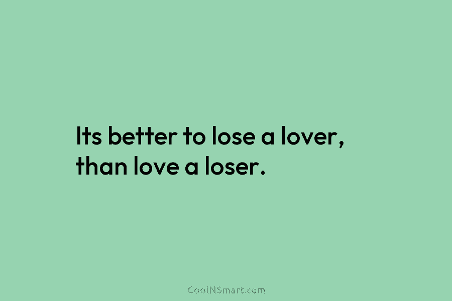 Its better to lose a lover, than love a loser.
