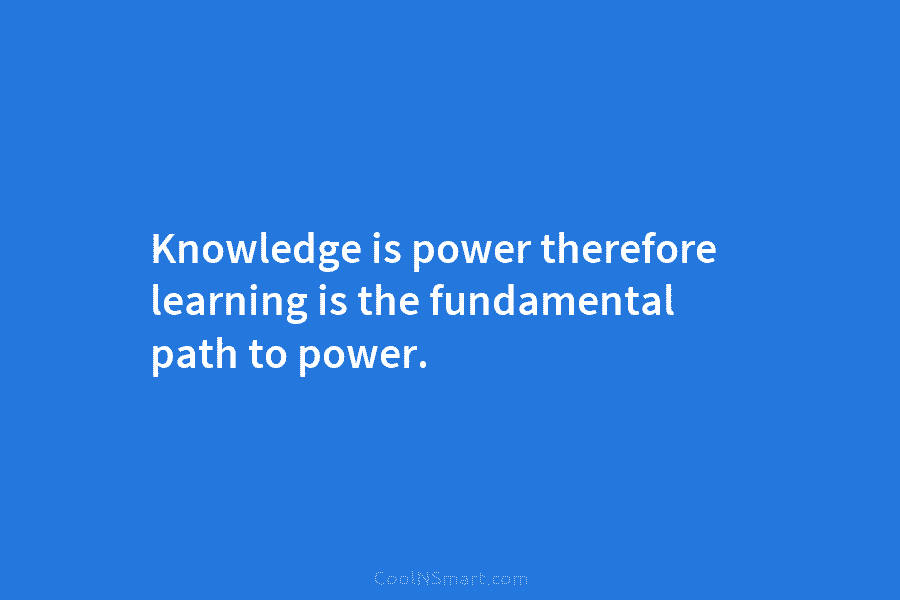Knowledge is power therefore learning is the fundamental path to power.