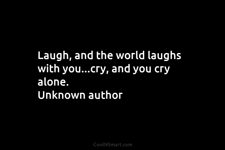 Laugh, and the world laughs with you…cry, and you cry alone. Unknown author