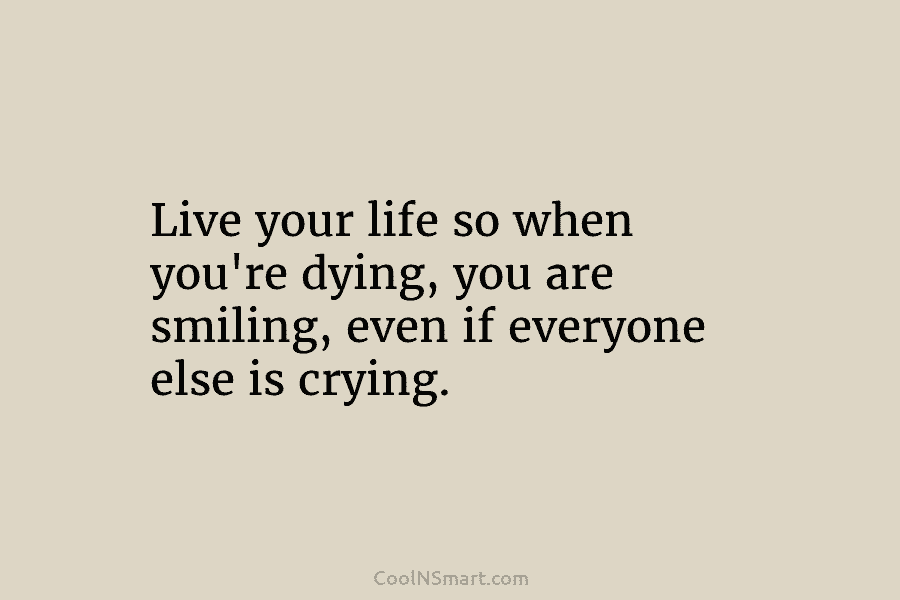 Live your life so when you’re dying, you are smiling, even if everyone else is...