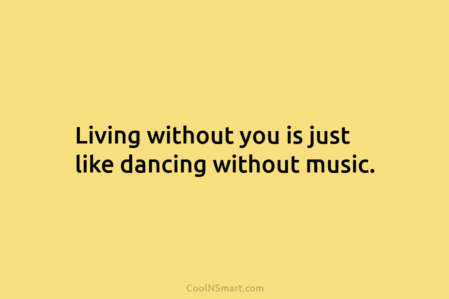 Living without you is just like dancing without music.