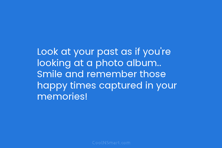 Look at your past as if you’re looking at a photo album.. Smile and remember...
