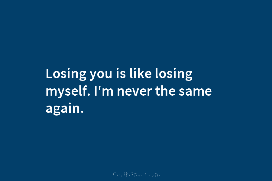 Losing you is like losing myself. I’m never the same again.