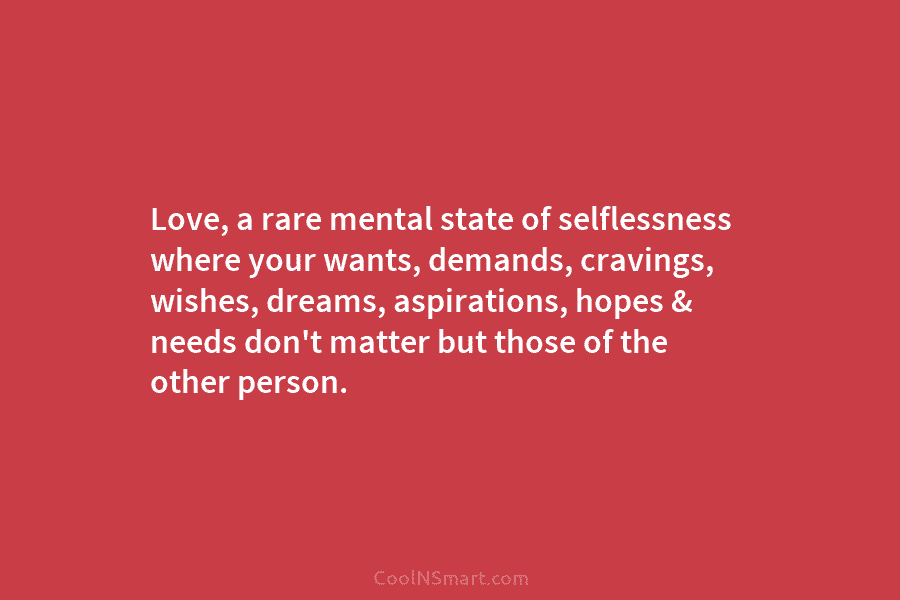 Love, a rare mental state of selflessness where your wants, demands, cravings, wishes, dreams, aspirations, hopes & needs don’t matter...