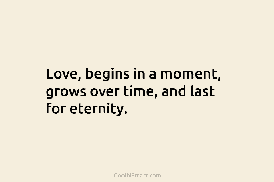 Love, begins in a moment, grows over time, and last for eternity.
