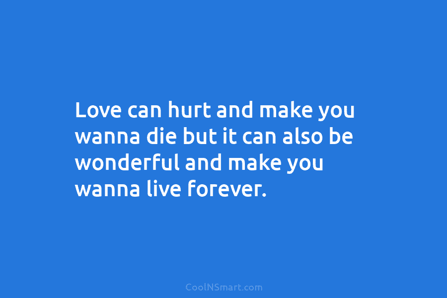 Love can hurt and make you wanna die but it can also be wonderful and make you wanna live forever.
