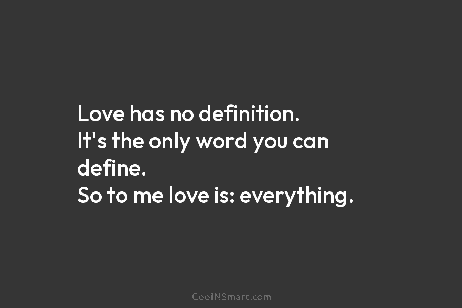 Love has no definition. It’s the only word you can define. So to me love is: everything.