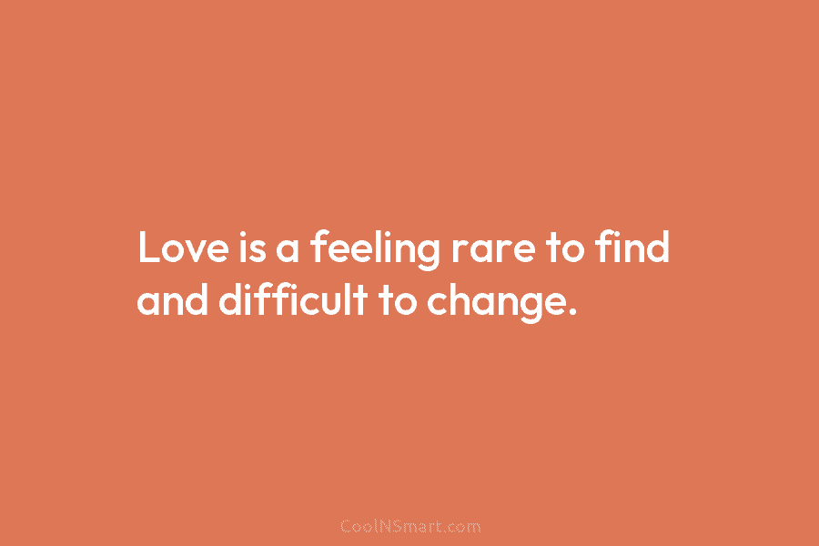 Love is a feeling rare to find and difficult to change.