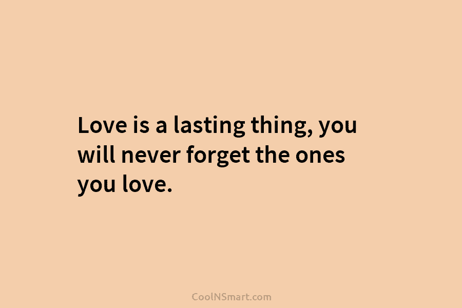 Love is a lasting thing, you will never forget the ones you love.