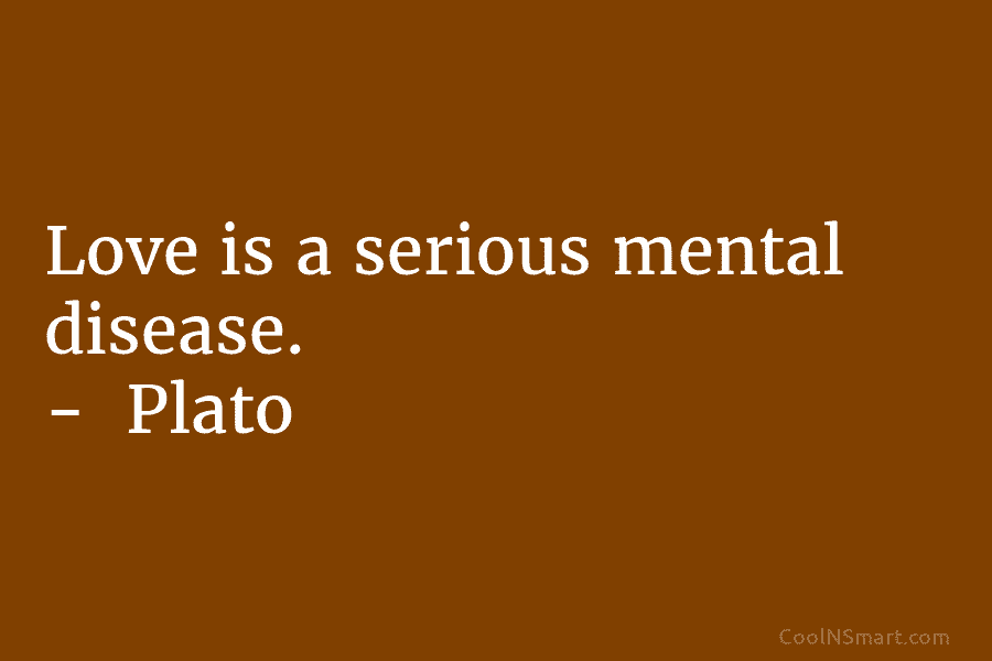 Love is a serious mental disease. – Plato