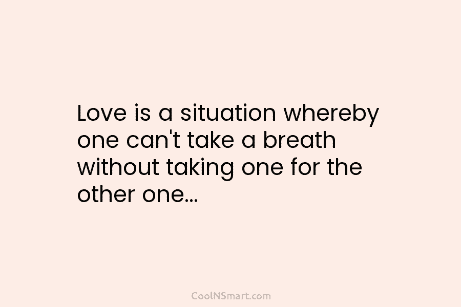 Love is a situation whereby one can’t take a breath without taking one for the...