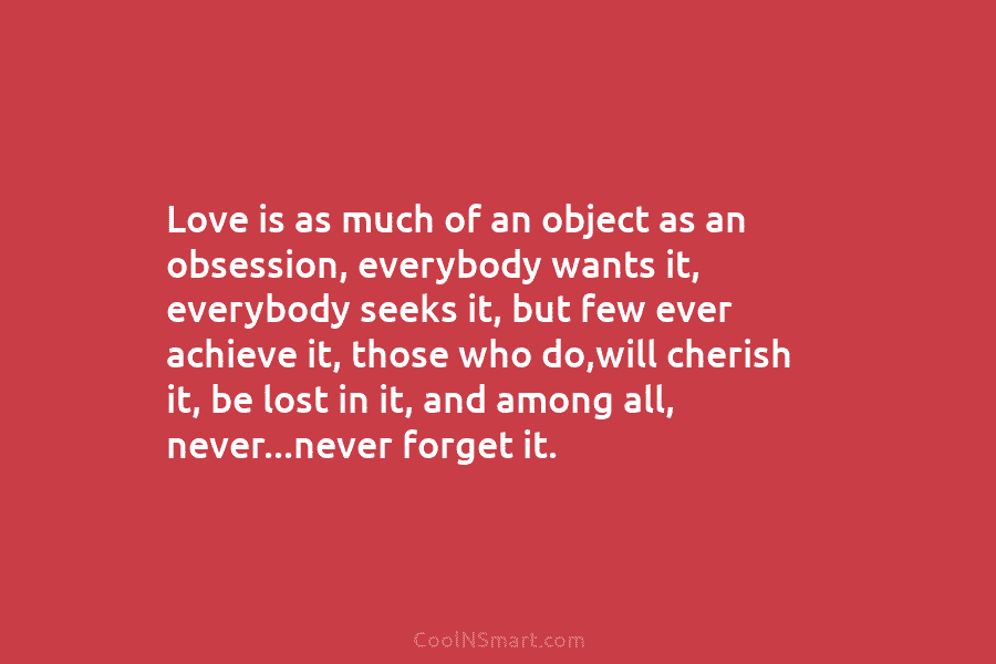 Love is as much of an object as an obsession, everybody wants it, everybody seeks it, but few ever achieve...