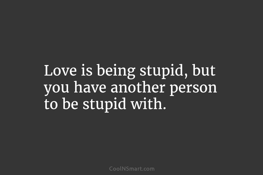 Love is being stupid, but you have another person to be stupid with.