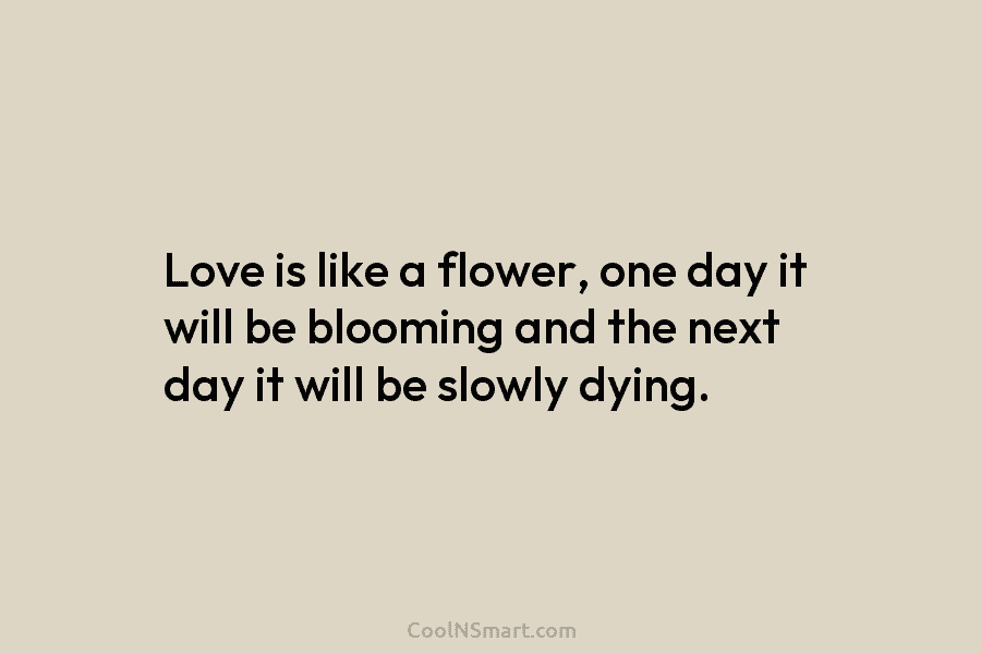 Love is like a flower, one day it will be blooming and the next day...