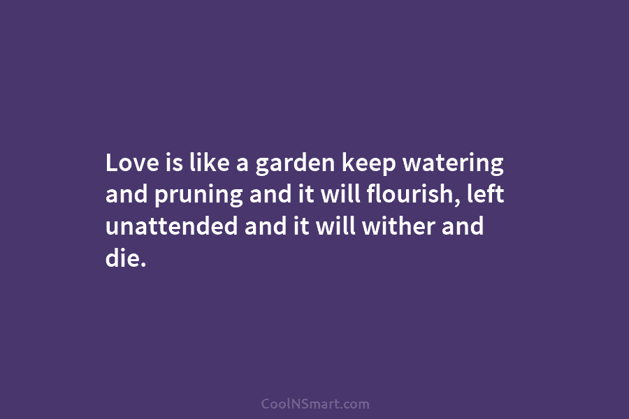Love is like a garden keep watering and pruning and it will flourish, left unattended...