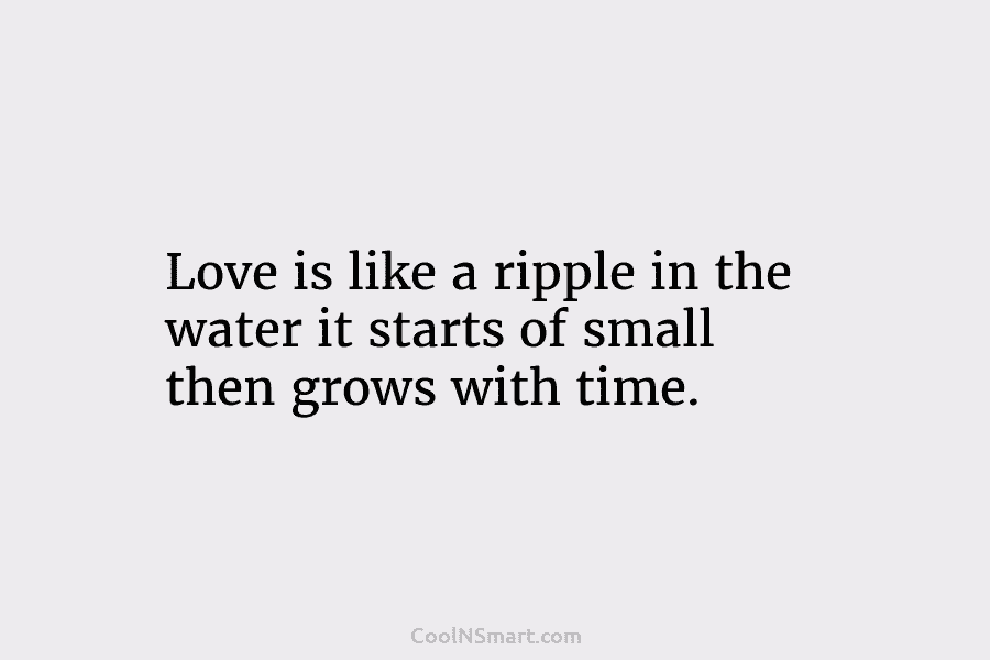 Love is like a ripple in the water it starts of small then grows with time.