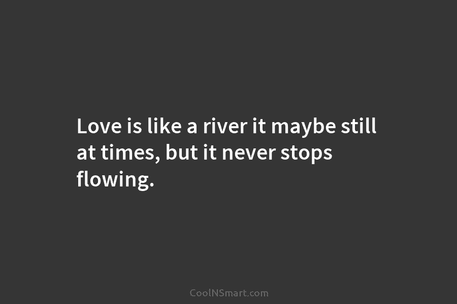 Love is like a river it maybe still at times, but it never stops flowing.
