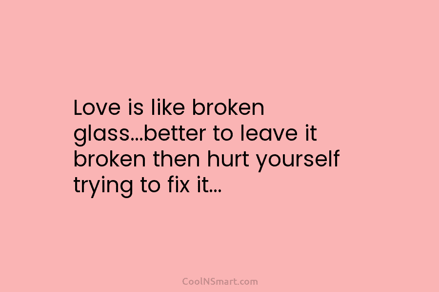 Love is like broken glass…better to leave it broken then hurt yourself trying to fix it…