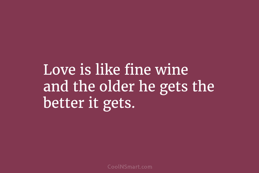 Love is like fine wine and the older he gets the better it gets.