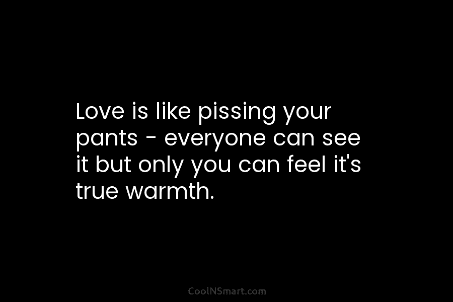 Love is like pissing your pants – everyone can see it but only you can...