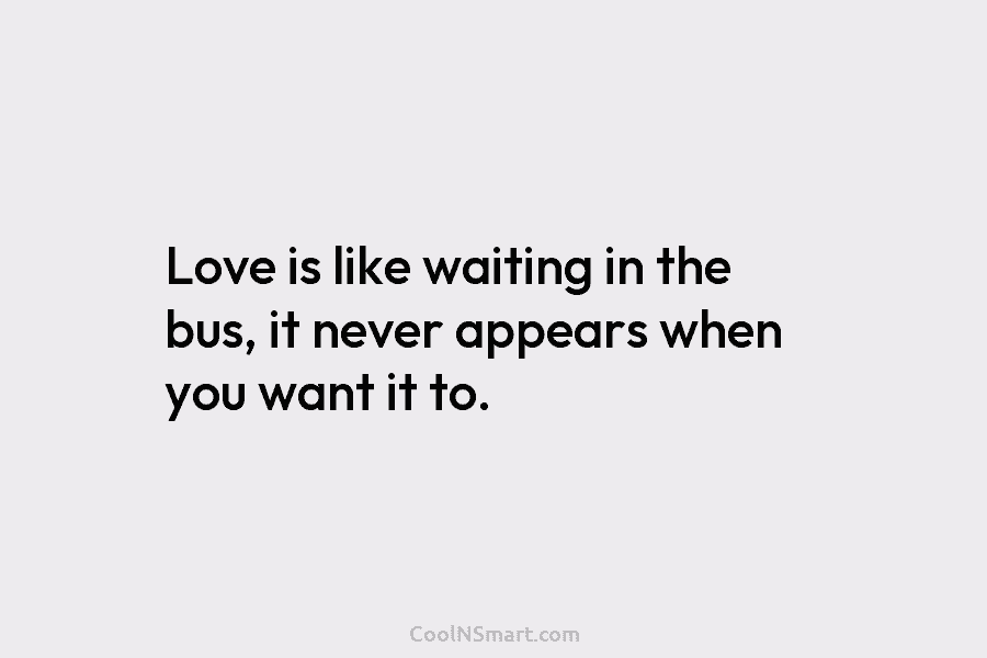 Love is like waiting in the bus, it never appears when you want it to.