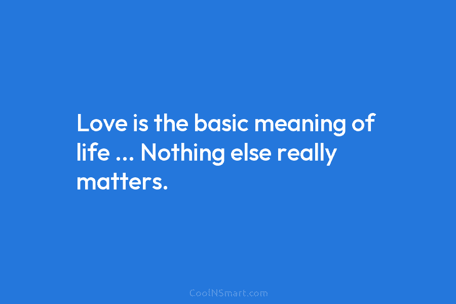 Love is the basic meaning of life … Nothing else really matters.