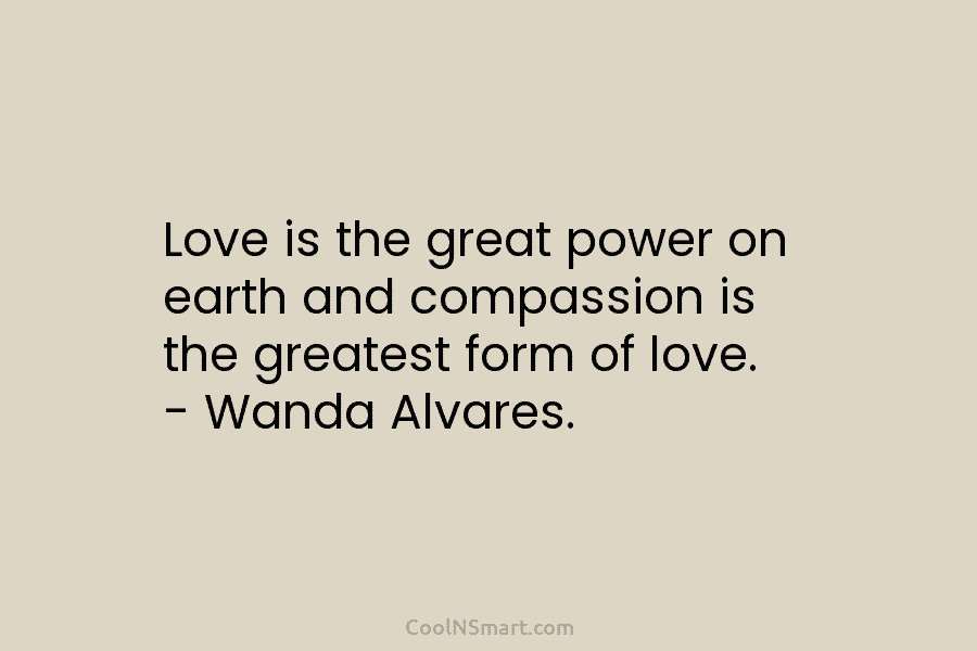 Love is the great power on earth and compassion is the greatest form of love. – Wanda Alvares.
