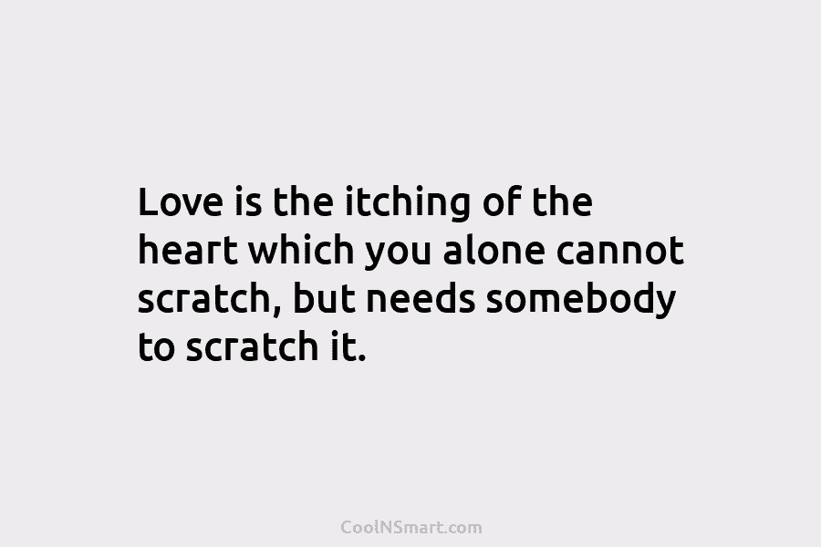 Love is the itching of the heart which you alone cannot scratch, but needs somebody to scratch it.