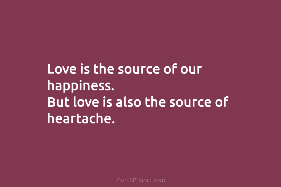Love is the source of our happiness. But love is also the source of heartache.