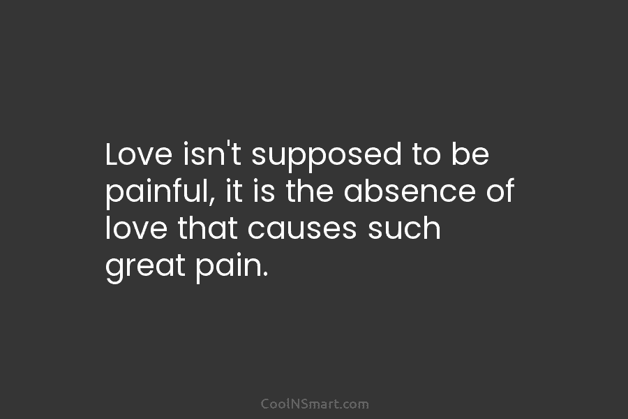 Love isn’t supposed to be painful, it is the absence of love that causes such great pain.