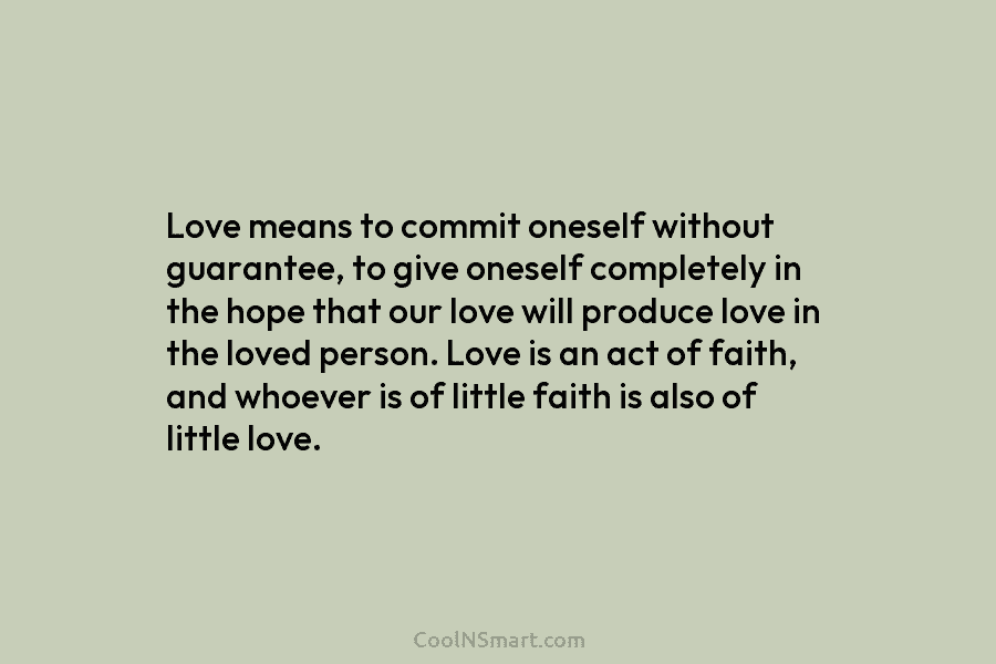 Love means to commit oneself without guarantee, to give oneself completely in the hope that our love will produce love...