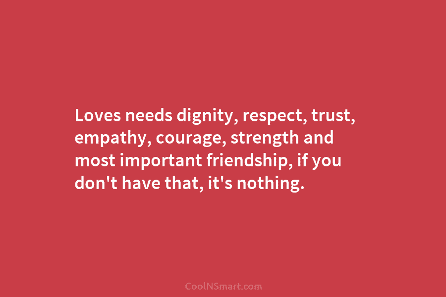 Loves needs dignity, respect, trust, empathy, courage, strength and most important friendship, if you don’t...