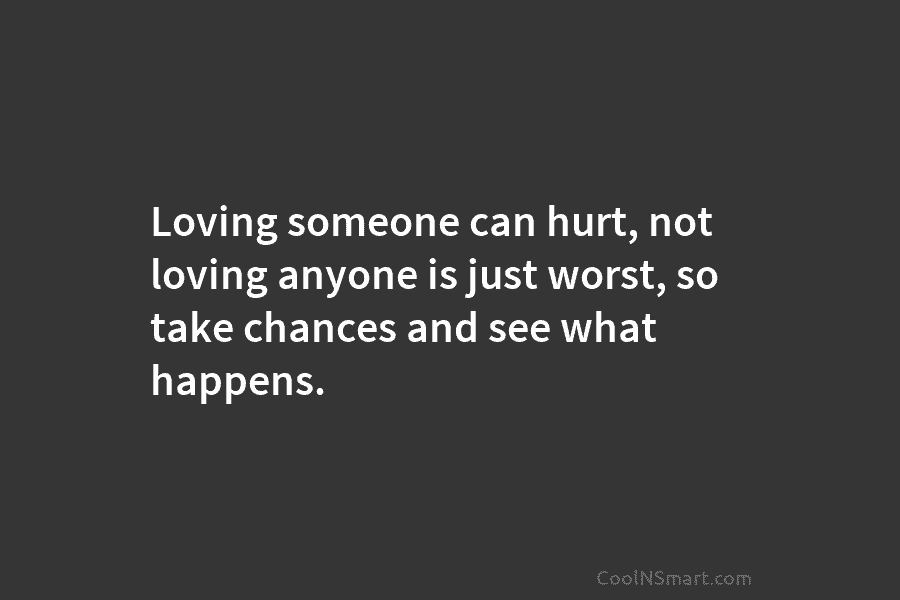 Loving someone can hurt, not loving anyone is just worst, so take chances and see what happens.