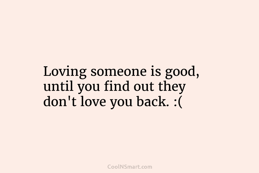 Loving someone is good, until you find out they don’t love you back. :(