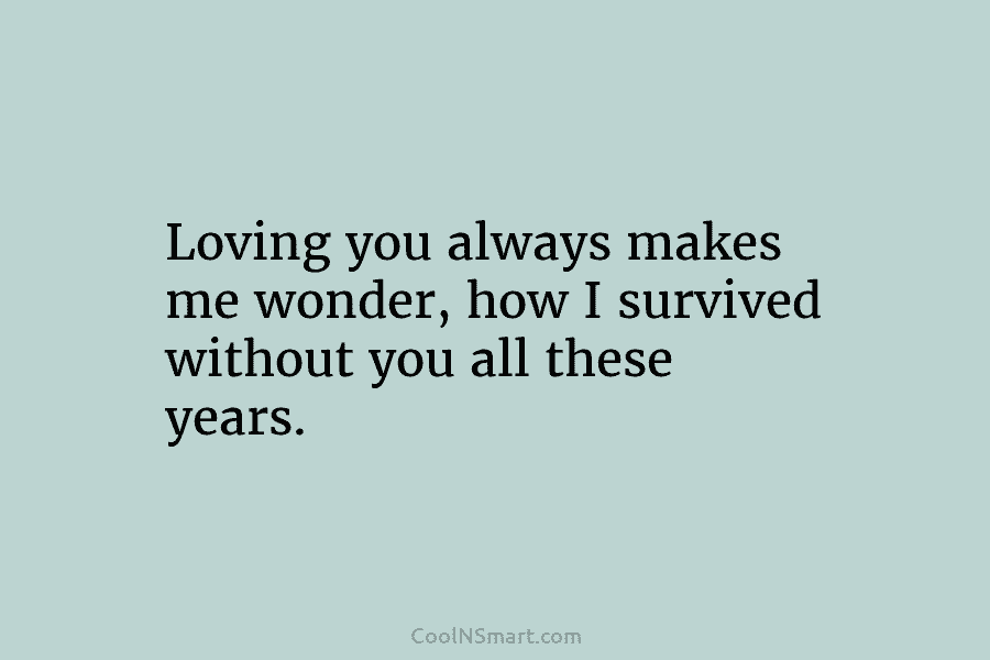 Loving you always makes me wonder, how I survived without you all these years.