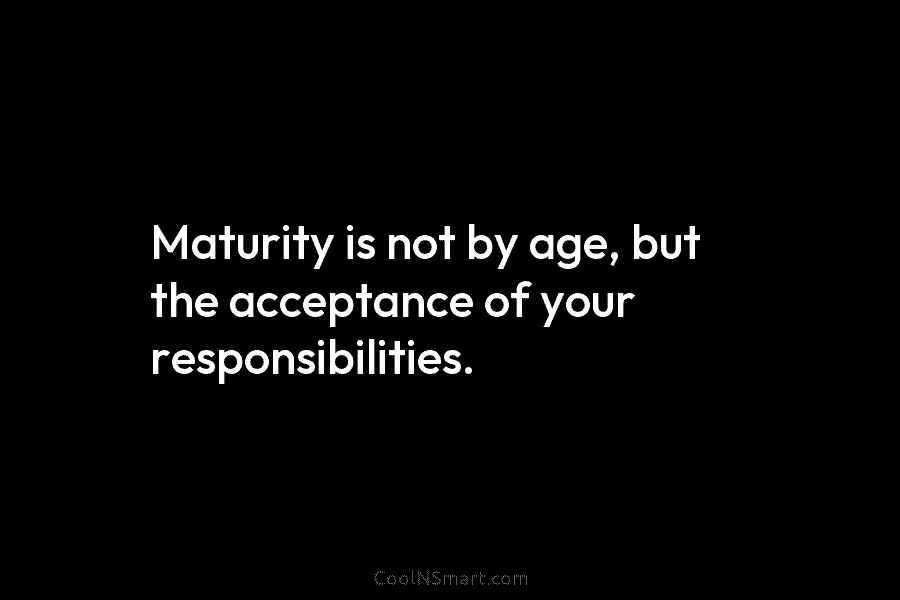 Maturity is not by age, but the acceptance of your responsibilities.