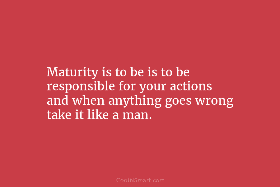 Maturity is to be is to be responsible for your actions and when anything goes wrong take it like a...