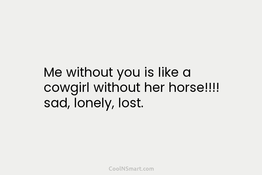 Me without you is like a cowgirl without her horse!!!! sad, lonely, lost.
