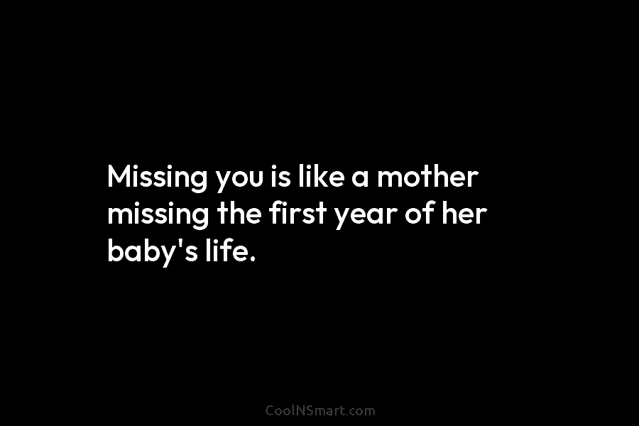 Missing you is like a mother missing the first year of her baby’s life.
