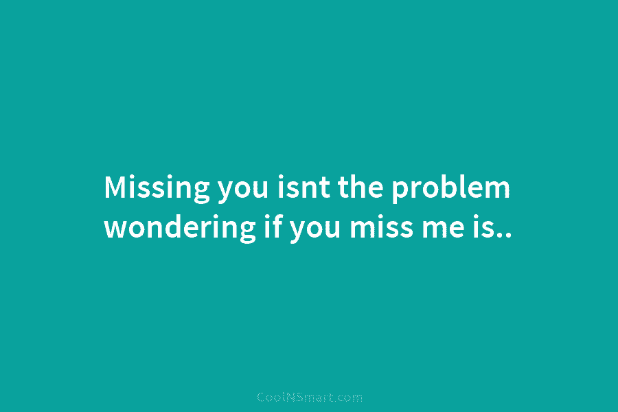 Missing you isnt the problem wondering if you miss me is..