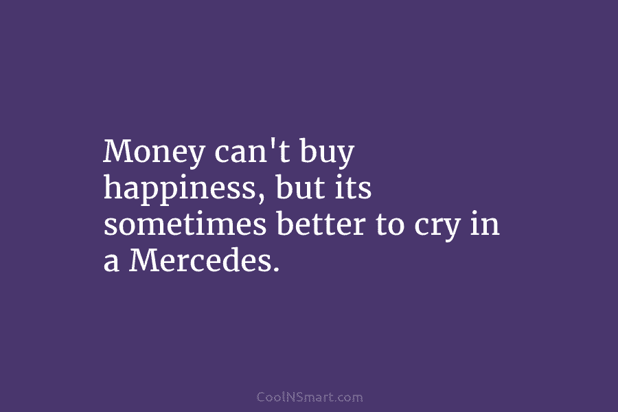 Money can’t buy happiness, but its sometimes better to cry in a Mercedes.
